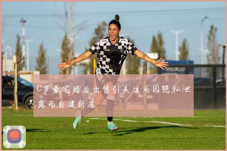 C罗豪宅婚后出售引关注或因隐私泄露而自建新居