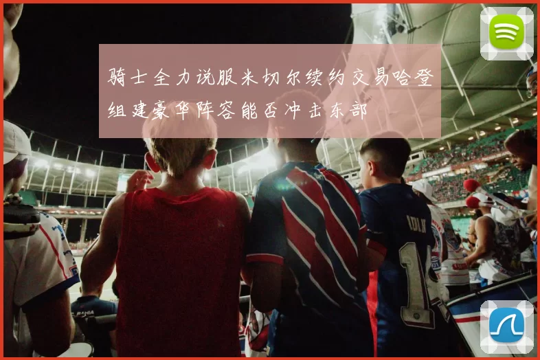 骑士全力说服米切尔续约交易哈登组建豪华阵容能否冲击东部