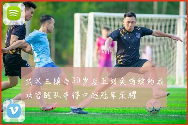 武汉三镇与30岁后卫刘奕鸣续约成功曾随队夺得中超冠军荣耀