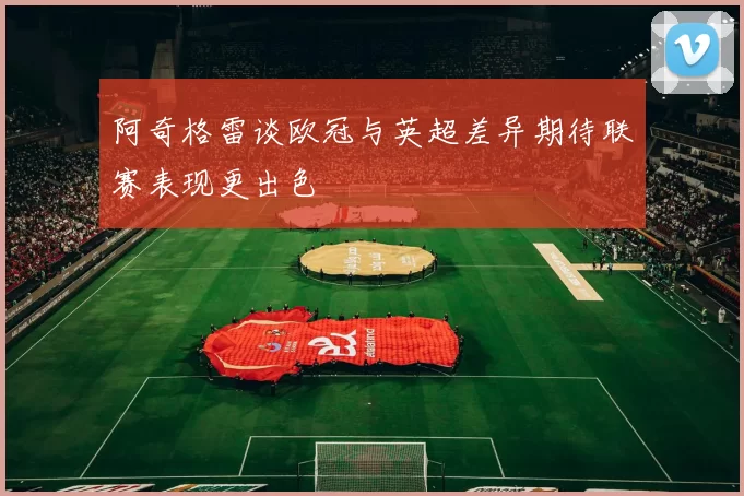 阿奇格雷谈欧冠与英超差异期待联赛表现更出色