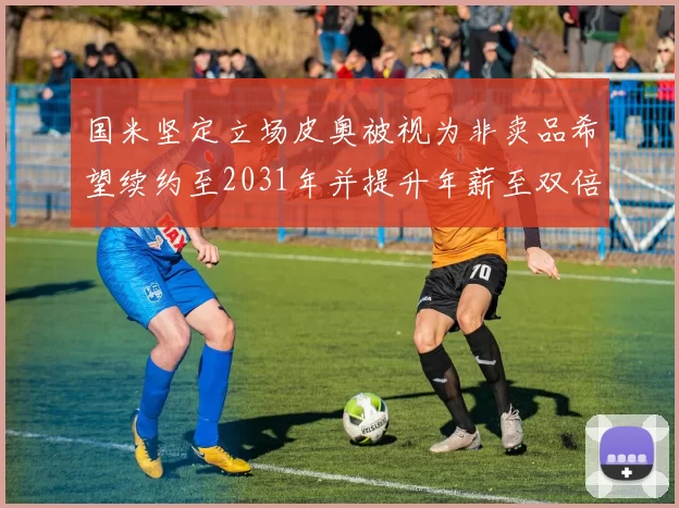 国米坚定立场皮奥被视为非卖品希望续约至2031年并提升年薪至双倍水平